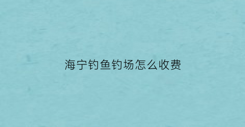 海宁钓鱼钓场怎么收费(海宁钓鱼钓场怎么收费的)