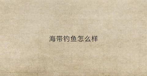 海带钓鱼怎么样(海钓带鱼用什么饵料最好)