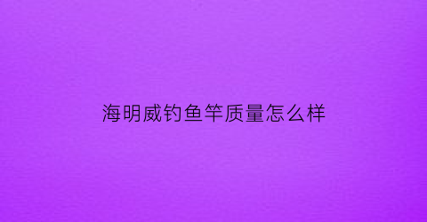 “海明威钓鱼竿质量怎么样(海明威钓具有限公司)