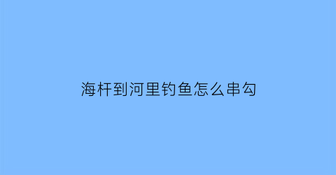 海杆到河里钓鱼怎么串勾(海竿在河里钓鱼怎么钩)