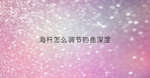 海杆怎么调节钓鱼深度(海杆怎么调水深)