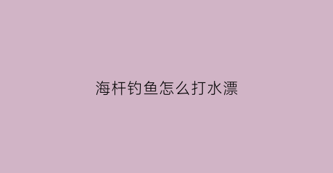 “海杆钓鱼怎么打水漂(海杆如何钓浮漂视频教程)