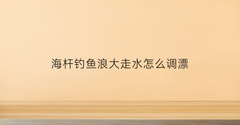 海杆钓鱼浪大走水怎么调漂(海浪鱼竿)