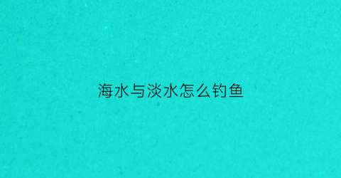 海水与淡水怎么钓鱼(海水和淡水交汇处钓什么鱼)