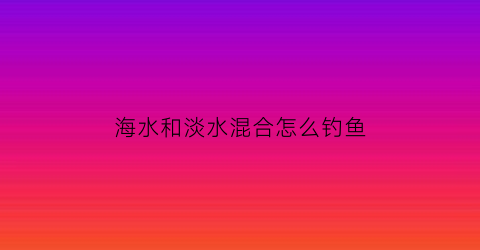 “海水和淡水混合怎么钓鱼(海水淡水混合水用啥饵钓鲫鲤鱼)