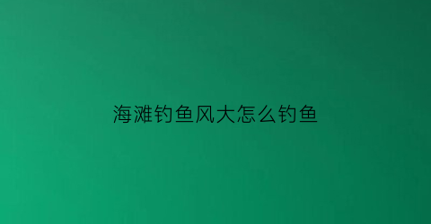 “海滩钓鱼风大怎么钓鱼(海边钓鱼什么风向最好)