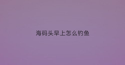 海码头早上怎么钓鱼(海边码头怎么钓鱼)