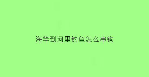 海竿到河里钓鱼怎么串钩(用海竿在河里怎么能钓到鱼)