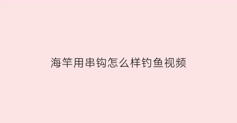 “海竿用串钩怎么样钓鱼视频(海竿怎么用串钩视频教程)