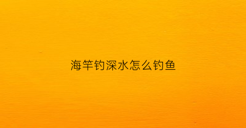 海竿钓深水怎么钓鱼(海竿钓深水怎么钓鱼的)