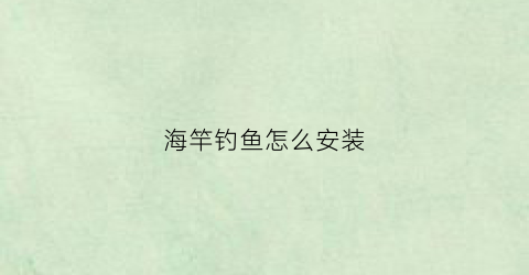 海竿钓鱼怎么安装(钓鱼海竿怎么安装方法)