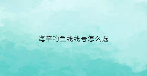 海竿钓鱼线线号怎么选(海竿鱼线选择)