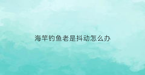 “海竿钓鱼老是抖动怎么办(海竿不灵敏怎么办)