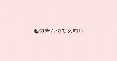 海边岩石边怎么钓鱼(海边岩石图片大全)