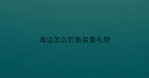 海边怎么钓鱼装备礼物(在海边怎么钓鱼钓鱼)