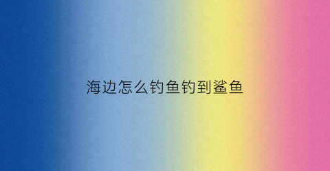 海边怎么钓鱼钓到鲨鱼(海边钓鱼技巧)