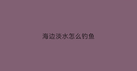 海边淡水怎么钓鱼(海边淡水怎么钓鱼最好)