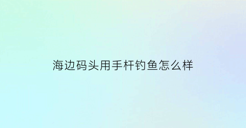 海边码头用手杆钓鱼怎么样(海边码头可以钓什么鱼)