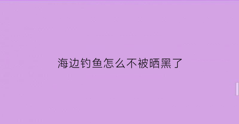 “海边钓鱼怎么不被晒黑了(海边怎么能钓到大鱼)