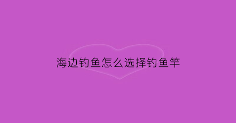 海边钓鱼怎么选择钓鱼竿(海边钓鱼用什么钓法)
