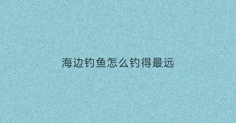 海边钓鱼怎么钓得最远(海边怎么才能钓到鱼)