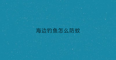 海边钓鱼怎么防蚊(海边怎么才能钓到鱼)