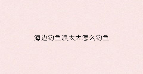 海边钓鱼浪太大怎么钓鱼(海边大浪能钓到鱼吗)