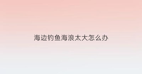 海边钓鱼海浪太大怎么办(海边钓鱼浪大能钓到鱼吗)