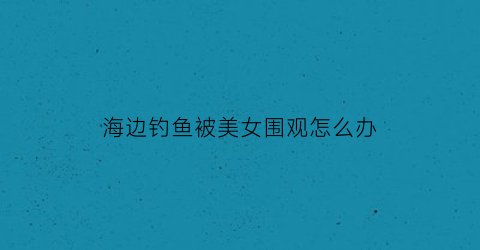 海边钓鱼被美女围观怎么办