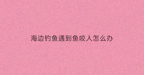 海边钓鱼遇到鱼咬人怎么办(海边钓到的鱼)