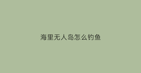 海里无人岛怎么钓鱼(无人岛垂钓生活游戏攻略)