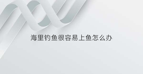 海里钓鱼很容易上鱼怎么办(到海上钓鱼)