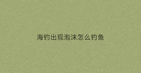 海钓出现泡沫怎么钓鱼(海钓出现泡沫怎么钓鱼呢)