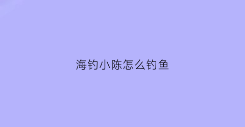 海钓小陈怎么钓鱼(海钓小鱼视频)