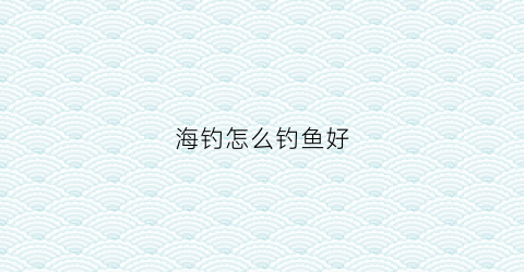 海钓怎么钓鱼好(海钓怎么钓鱼好用)