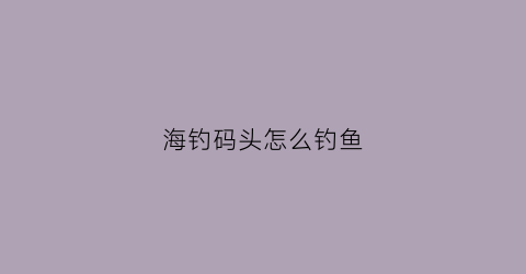 海钓码头怎么钓鱼(海钓码头怎么钓鱼的)