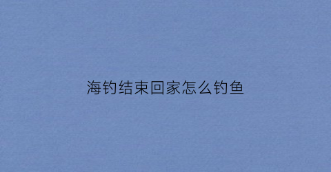 海钓结束回家怎么钓鱼(海钓过程)