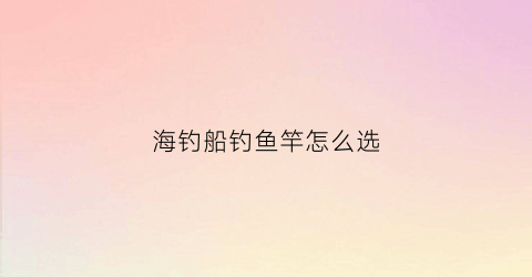 海钓船钓鱼竿怎么选(海钓船杆一般用多长)