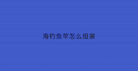 “海钓鱼竿怎么组装(海钓鱼竿组装视频教程)