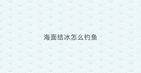 海面结冰怎么钓鱼(海面结冰怎么形容)