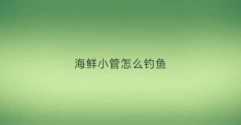 海鲜小管怎么钓鱼(海鲜小管是什么东西多少钱一斤)