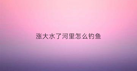 涨大水了河里怎么钓鱼(河里涨大水能钓鱼吗)