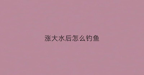 涨大水后怎么钓鱼(涨大水后怎么钓鱼视频)
