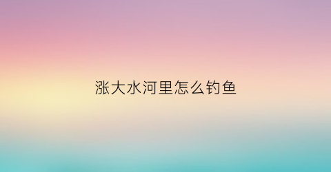 涨大水河里怎么钓鱼(河里涨水的时候怎么钓鱼)
