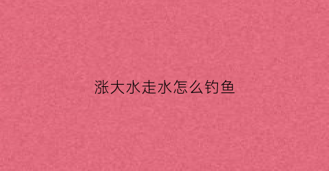 涨大水走水怎么钓鱼(涨水了好钓鱼吗)