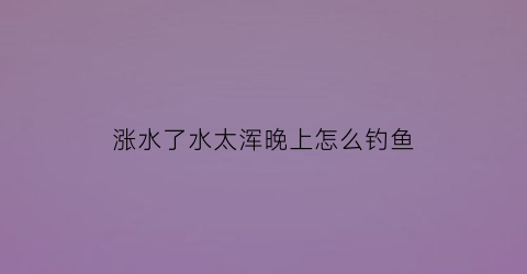 涨水了水太浑晚上怎么钓鱼(涨水水很浑能钓到鱼吗)
