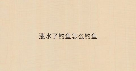 涨水了钓鱼怎么钓鱼(涨水钓鱼用什么饵料)