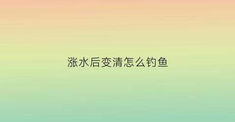 涨水后变清怎么钓鱼(涨水后不好钓鱼的原因)