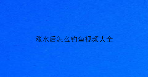 涨水后怎么钓鱼视频大全(涨水后钓鱼技巧)