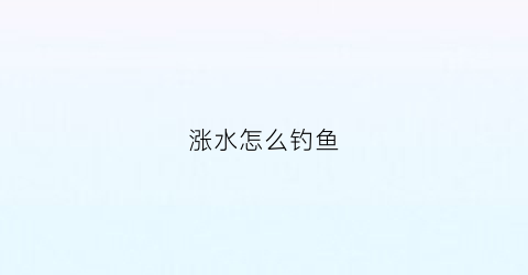 “涨水怎么钓鱼(清明涨水怎么钓鱼)